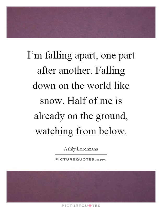 I'm falling apart, one part after another. Falling down on the world like snow. Half of me is already on the ground, watching from below Picture Quote #1