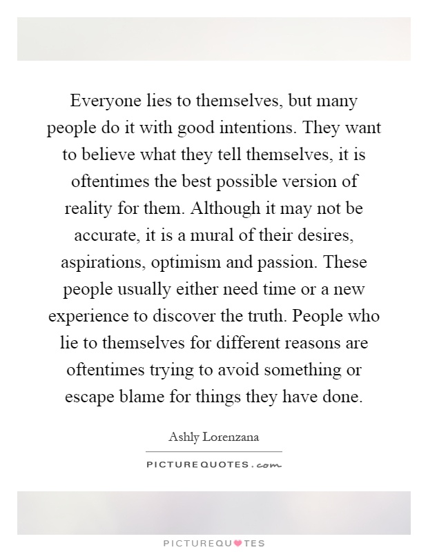 Everyone lies to themselves, but many people do it with good intentions. They want to believe what they tell themselves, it is oftentimes the best possible version of reality for them. Although it may not be accurate, it is a mural of their desires, aspirations, optimism and passion. These people usually either need time or a new experience to discover the truth. People who lie to themselves for different reasons are oftentimes trying to avoid something or escape blame for things they have done Picture Quote #1