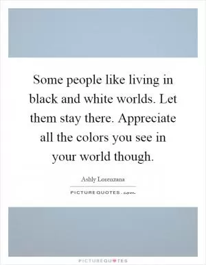 Some people like living in black and white worlds. Let them stay there. Appreciate all the colors you see in your world though Picture Quote #1