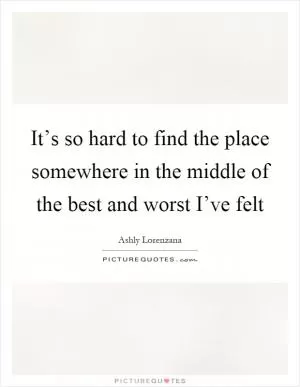 It’s so hard to find the place somewhere in the middle of the best and worst I’ve felt Picture Quote #1