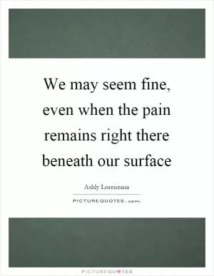 We may seem fine, even when the pain remains right there beneath our surface Picture Quote #1