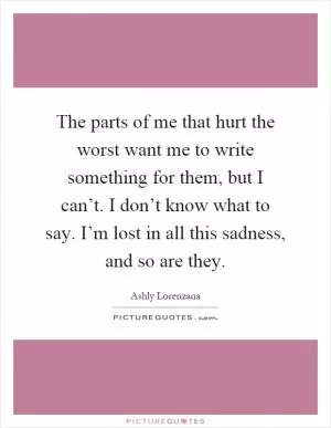 The parts of me that hurt the worst want me to write something for them, but I can’t. I don’t know what to say. I’m lost in all this sadness, and so are they Picture Quote #1