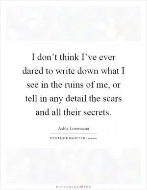 I don’t think I’ve ever dared to write down what I see in the ruins of me, or tell in any detail the scars and all their secrets Picture Quote #1