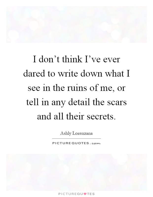 I don't think I've ever dared to write down what I see in the ruins of me, or tell in any detail the scars and all their secrets Picture Quote #1