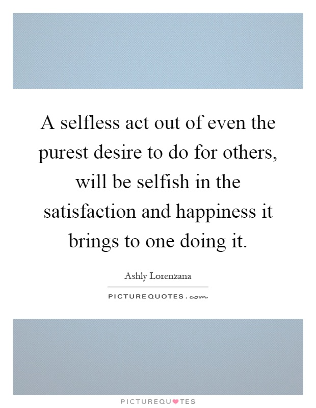 A selfless act out of even the purest desire to do for others, will be selfish in the satisfaction and happiness it brings to one doing it Picture Quote #1