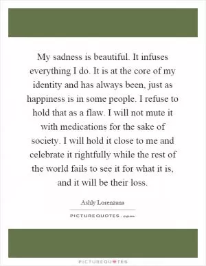 My sadness is beautiful. It infuses everything I do. It is at the core of my identity and has always been, just as happiness is in some people. I refuse to hold that as a flaw. I will not mute it with medications for the sake of society. I will hold it close to me and celebrate it rightfully while the rest of the world fails to see it for what it is, and it will be their loss Picture Quote #1