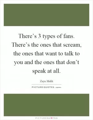 There’s 3 types of fans. There’s the ones that scream, the ones that want to talk to you and the ones that don’t speak at all Picture Quote #1