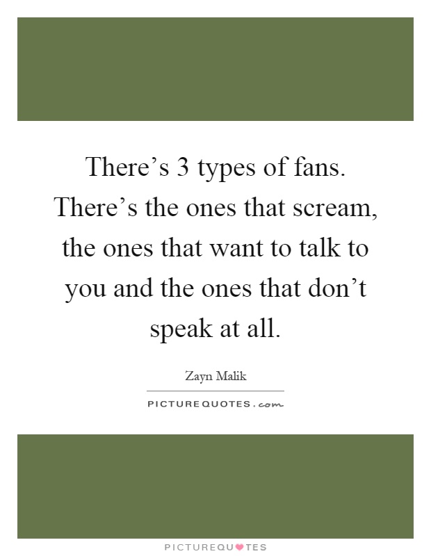 There's 3 types of fans. There's the ones that scream, the ones that want to talk to you and the ones that don't speak at all Picture Quote #1