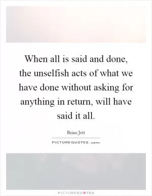 When all is said and done, the unselfish acts of what we have done without asking for anything in return, will have said it all Picture Quote #1