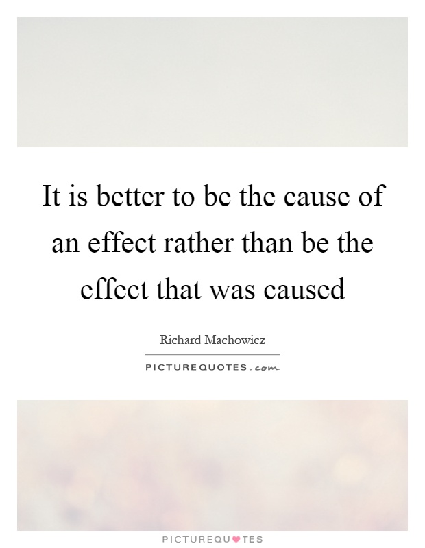 It is better to be the cause of an effect rather than be the effect that was caused Picture Quote #1