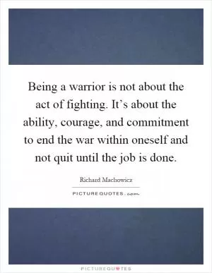 Being a warrior is not about the act of fighting. It’s about the ability, courage, and commitment to end the war within oneself and not quit until the job is done Picture Quote #1