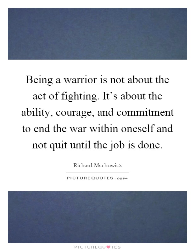 Being a warrior is not about the act of fighting. It's about the ability, courage, and commitment to end the war within oneself and not quit until the job is done Picture Quote #1