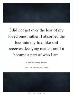 I did not get over the loss of my loved ones; rather, I absorbed the loss into my life, like soil receives decaying matter, until it became a part of who I am Picture Quote #1