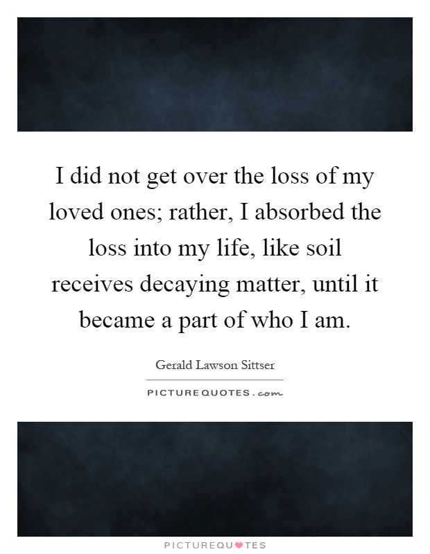I did not get over the loss of my loved ones; rather, I absorbed the loss into my life, like soil receives decaying matter, until it became a part of who I am Picture Quote #1
