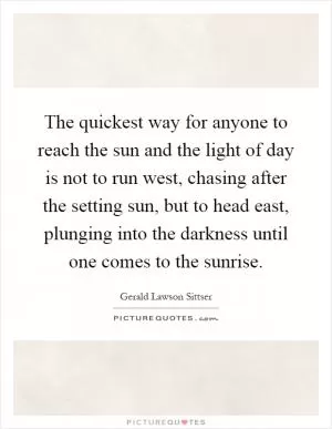 The quickest way for anyone to reach the sun and the light of day is not to run west, chasing after the setting sun, but to head east, plunging into the darkness until one comes to the sunrise Picture Quote #1