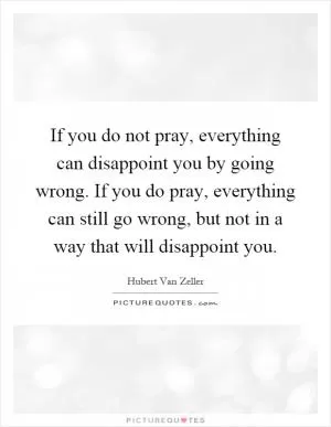 If you do not pray, everything can disappoint you by going wrong. If you do pray, everything can still go wrong, but not in a way that will disappoint you Picture Quote #1