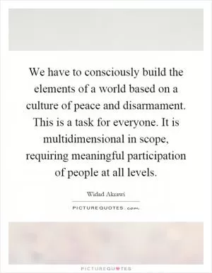 We have to consciously build the elements of a world based on a culture of peace and disarmament. This is a task for everyone. It is multidimensional in scope, requiring meaningful participation of people at all levels Picture Quote #1