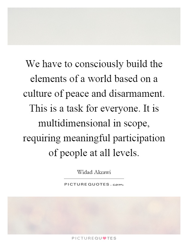 We have to consciously build the elements of a world based on a culture of peace and disarmament. This is a task for everyone. It is multidimensional in scope, requiring meaningful participation of people at all levels Picture Quote #1
