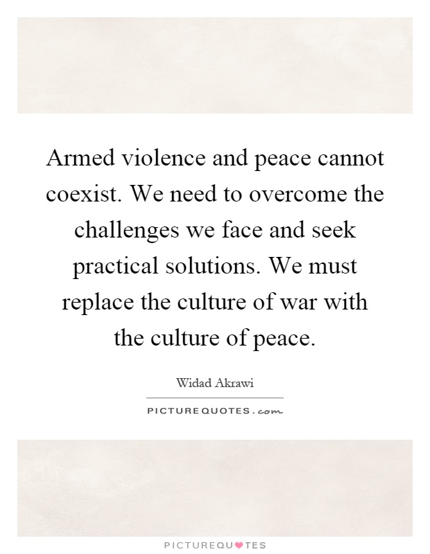 Armed violence and peace cannot coexist. We need to overcome the challenges we face and seek practical solutions. We must replace the culture of war with the culture of peace Picture Quote #1