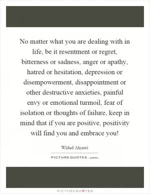 No matter what you are dealing with in life, be it resentment or regret, bitterness or sadness, anger or apathy, hatred or hesitation, depression or disempowerment, disappointment or other destructive anxieties, painful envy or emotional turmoil, fear of isolation or thoughts of failure, keep in mind that if you are positive, positivity will find you and embrace you! Picture Quote #1