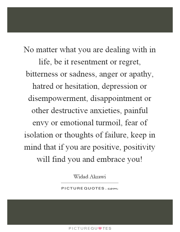 No matter what you are dealing with in life, be it resentment or regret, bitterness or sadness, anger or apathy, hatred or hesitation, depression or disempowerment, disappointment or other destructive anxieties, painful envy or emotional turmoil, fear of isolation or thoughts of failure, keep in mind that if you are positive, positivity will find you and embrace you! Picture Quote #1