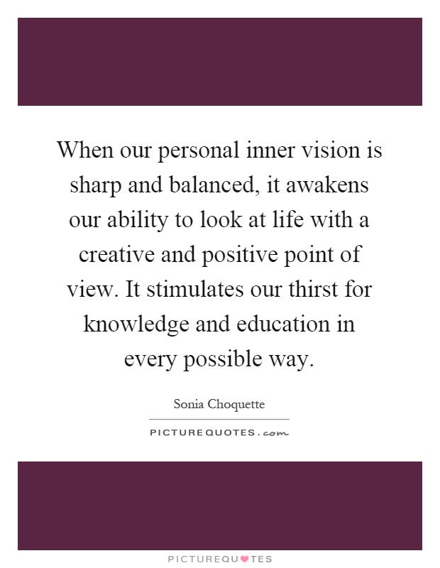 When our personal inner vision is sharp and balanced, it awakens our ability to look at life with a creative and positive point of view. It stimulates our thirst for knowledge and education in every possible way Picture Quote #1