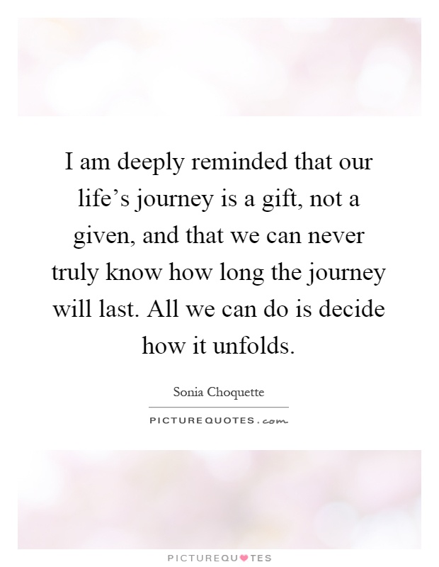 I am deeply reminded that our life's journey is a gift, not a given, and that we can never truly know how long the journey will last. All we can do is decide how it unfolds Picture Quote #1