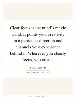 Clear focus is the mind’s magic wand. It points your creativity in a particular direction and channels your experience behind it. Wherever you clearly focus, you create Picture Quote #1