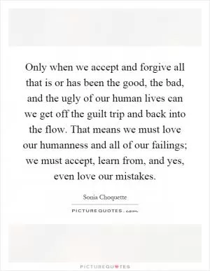 Only when we accept and forgive all that is or has been the good, the bad, and the ugly of our human lives can we get off the guilt trip and back into the flow. That means we must love our humanness and all of our failings; we must accept, learn from, and yes, even love our mistakes Picture Quote #1