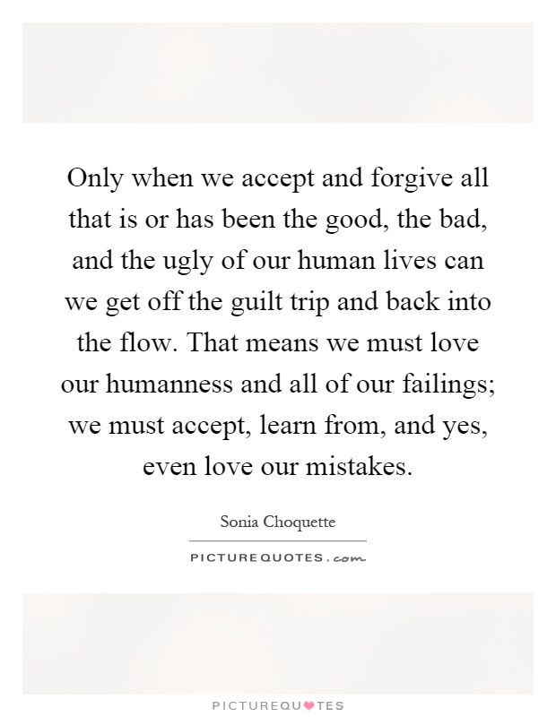 Only when we accept and forgive all that is or has been the good, the bad, and the ugly of our human lives can we get off the guilt trip and back into the flow. That means we must love our humanness and all of our failings; we must accept, learn from, and yes, even love our mistakes Picture Quote #1