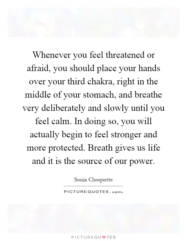 Whenever you feel threatened or afraid, you should place your hands over your third chakra, right in the middle of your stomach, and breathe very deliberately and slowly until you feel calm. In doing so, you will actually begin to feel stronger and more protected. Breath gives us life and it is the source of our power Picture Quote #1