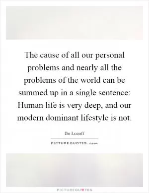 The cause of all our personal problems and nearly all the problems of the world can be summed up in a single sentence: Human life is very deep, and our modern dominant lifestyle is not Picture Quote #1