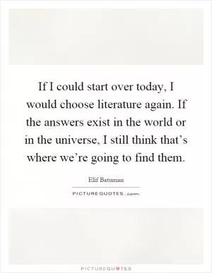 If I could start over today, I would choose literature again. If the answers exist in the world or in the universe, I still think that’s where we’re going to find them Picture Quote #1