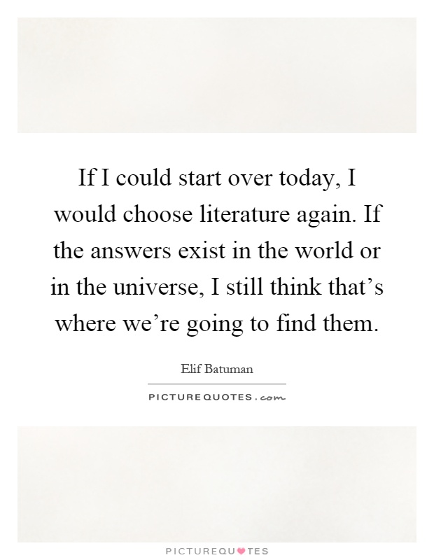 If I could start over today, I would choose literature again. If the answers exist in the world or in the universe, I still think that's where we're going to find them Picture Quote #1