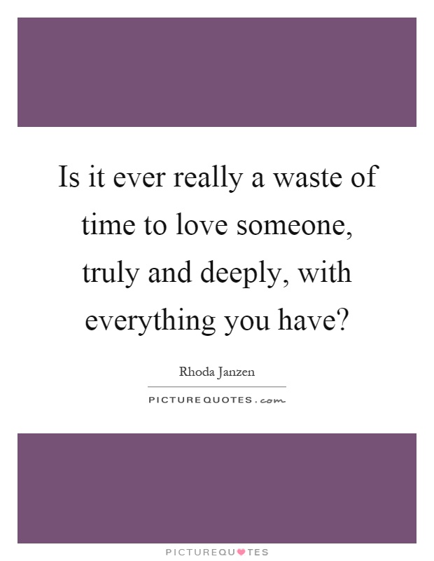 Is it ever really a waste of time to love someone, truly and deeply, with everything you have? Picture Quote #1