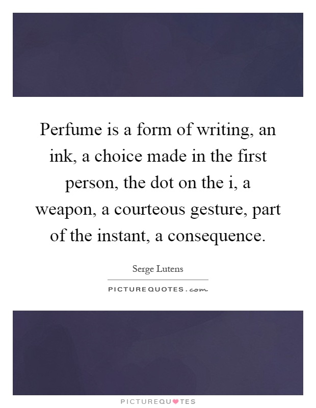 Perfume is a form of writing, an ink, a choice made in the first person, the dot on the i, a weapon, a courteous gesture, part of the instant, a consequence Picture Quote #1