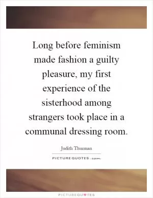 Long before feminism made fashion a guilty pleasure, my first experience of the sisterhood among strangers took place in a communal dressing room Picture Quote #1
