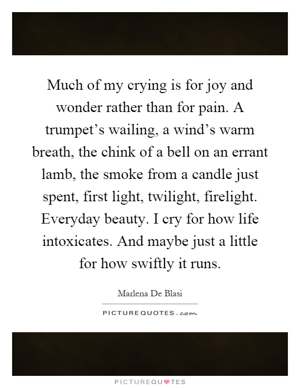 Much of my crying is for joy and wonder rather than for pain. A trumpet's wailing, a wind's warm breath, the chink of a bell on an errant lamb, the smoke from a candle just spent, first light, twilight, firelight. Everyday beauty. I cry for how life intoxicates. And maybe just a little for how swiftly it runs Picture Quote #1
