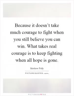 Because it doesn’t take much courage to fight when you still believe you can win. What takes real courage is to keep fighting when all hope is gone Picture Quote #1
