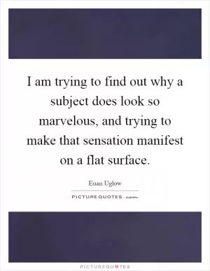 I am trying to find out why a subject does look so marvelous, and trying to make that sensation manifest on a flat surface Picture Quote #1