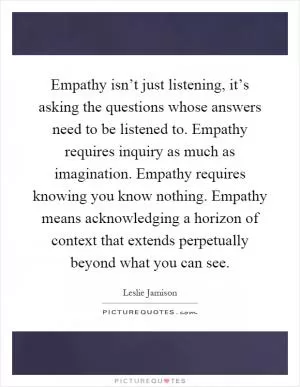 Empathy isn’t just listening, it’s asking the questions whose answers need to be listened to. Empathy requires inquiry as much as imagination. Empathy requires knowing you know nothing. Empathy means acknowledging a horizon of context that extends perpetually beyond what you can see Picture Quote #1
