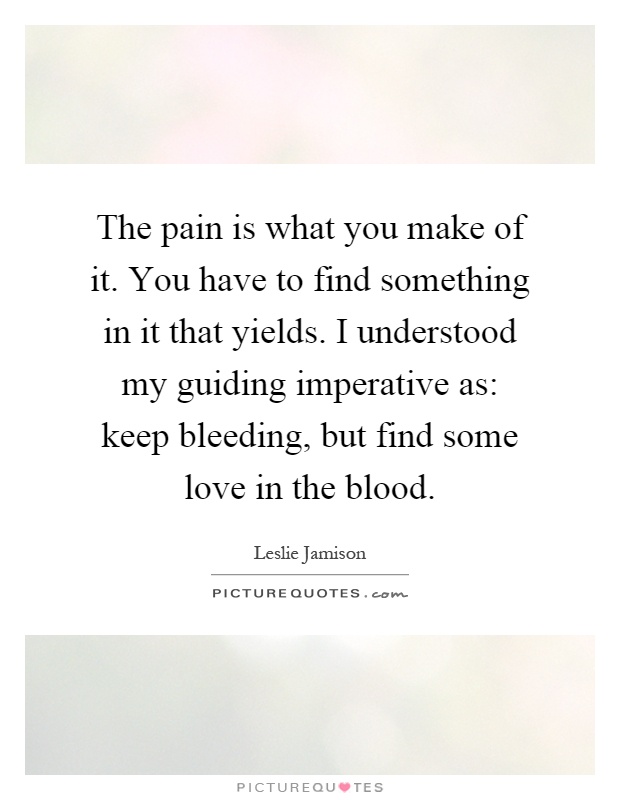 The pain is what you make of it. You have to find something in it that yields. I understood my guiding imperative as: keep bleeding, but find some love in the blood Picture Quote #1