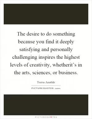 The desire to do something because you find it deeply satisfying and personally challenging inspires the highest levels of creativity, whetherit’s in the arts, sciences, or business Picture Quote #1