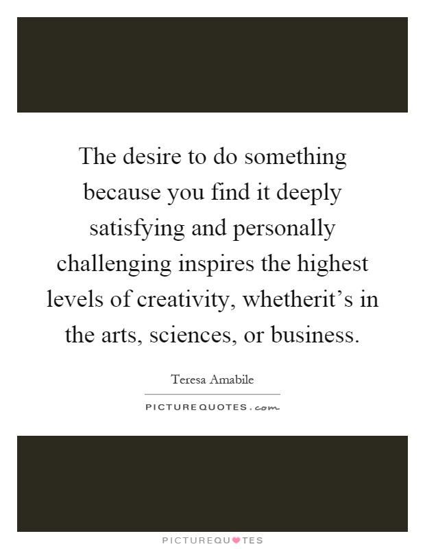 The desire to do something because you find it deeply satisfying and personally challenging inspires the highest levels of creativity, whetherit's in the arts, sciences, or business Picture Quote #1