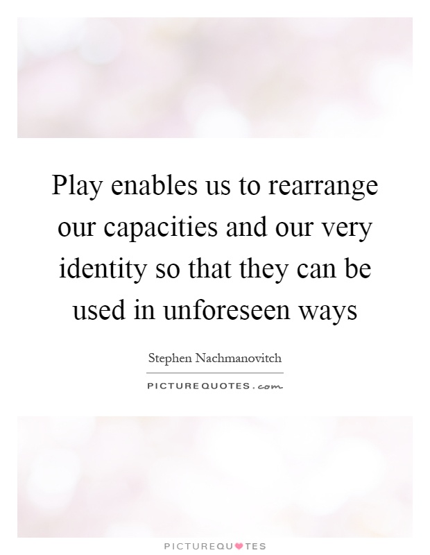 Play enables us to rearrange our capacities and our very identity so that they can be used in unforeseen ways Picture Quote #1