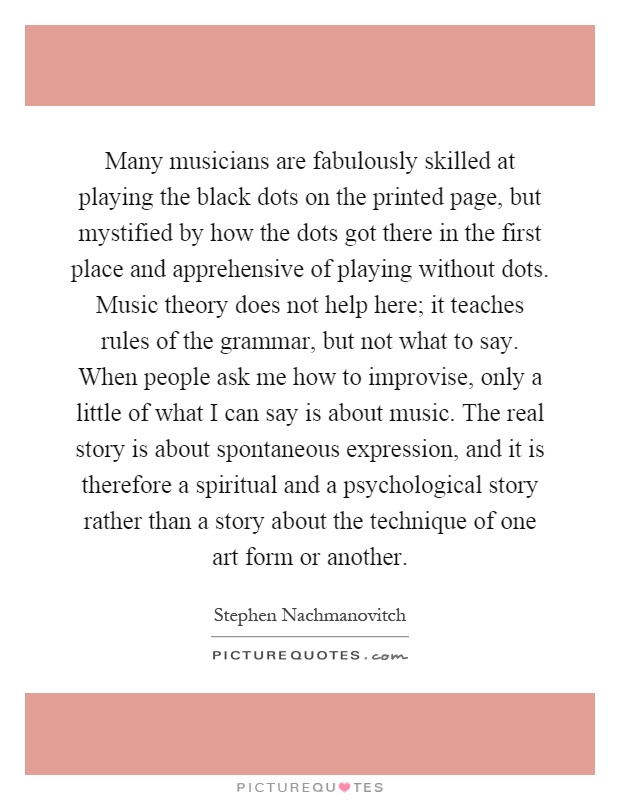 Many musicians are fabulously skilled at playing the black dots on the printed page, but mystified by how the dots got there in the first place and apprehensive of playing without dots. Music theory does not help here; it teaches rules of the grammar, but not what to say. When people ask me how to improvise, only a little of what I can say is about music. The real story is about spontaneous expression, and it is therefore a spiritual and a psychological story rather than a story about the technique of one art form or another Picture Quote #1