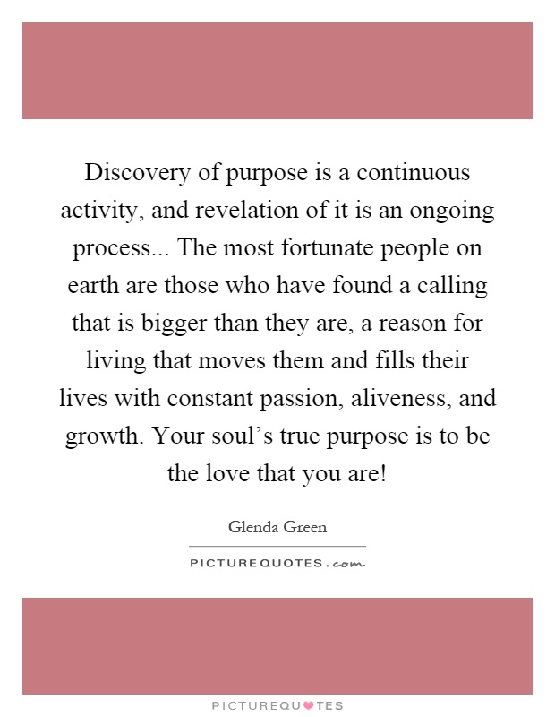 Discovery of purpose is a continuous activity, and revelation of it is an ongoing process... The most fortunate people on earth are those who have found a calling that is bigger than they are, a reason for living that moves them and fills their lives with constant passion, aliveness, and growth. Your soul's true purpose is to be the love that you are! Picture Quote #1