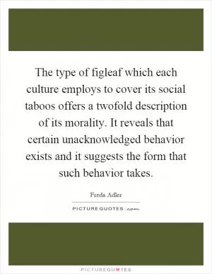 The type of figleaf which each culture employs to cover its social taboos offers a twofold description of its morality. It reveals that certain unacknowledged behavior exists and it suggests the form that such behavior takes Picture Quote #1