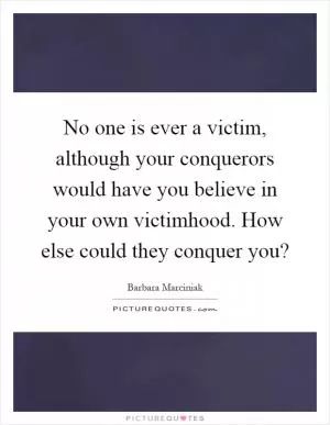 No one is ever a victim, although your conquerors would have you believe in your own victimhood. How else could they conquer you? Picture Quote #1