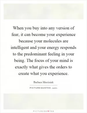 When you buy into any version of fear, it can become your experience because your molecules are intelligent and your energy responds to the predominant feeling in your being. The focus of your mind is exactly what gives the orders to create what you experience Picture Quote #1